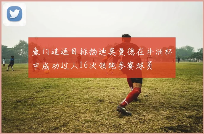 豪门追逐目标扬迪奥曼德在非洲杯中成功过人16次领跑参赛球员
