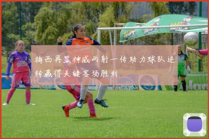 梅西再显神威两射一传助力球队逆转赢得关键客场胜利