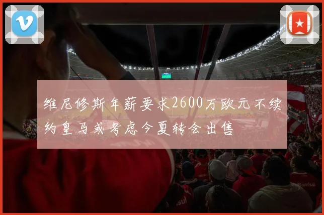 维尼修斯年薪要求2600万欧元不续约皇马或考虑今夏转会出售