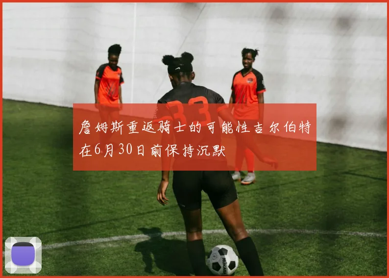 詹姆斯重返骑士的可能性吉尔伯特在6月30日前保持沉默