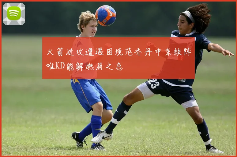 火箭进攻遭遇困境范乔丹申京缺阵唯KD能解燃眉之急