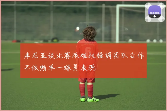 库尼亚谈比赛艰难性强调团队合作不依赖单一球员表现