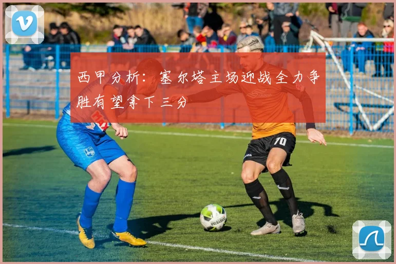 西甲分析：塞尔塔主场迎战全力争胜有望拿下三分