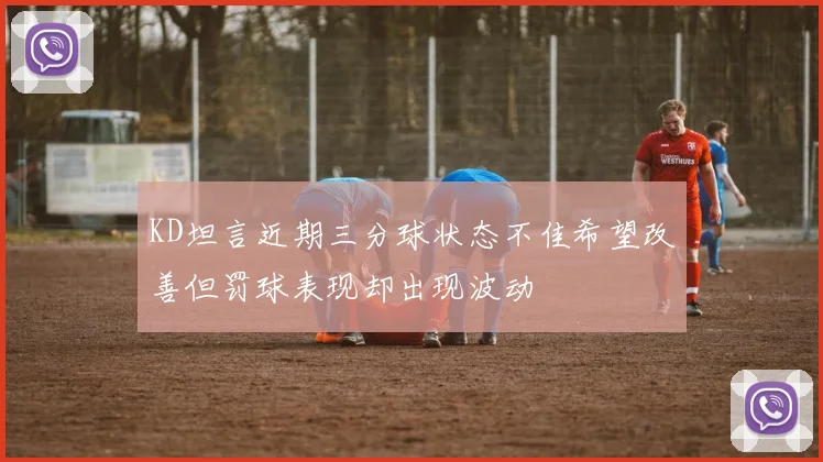 KD坦言近期三分球状态不佳希望改善但罚球表现却出现波动