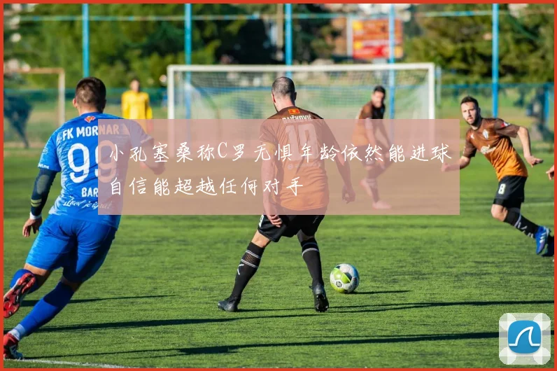小孔塞桑称C罗无惧年龄依然能进球自信能超越任何对手