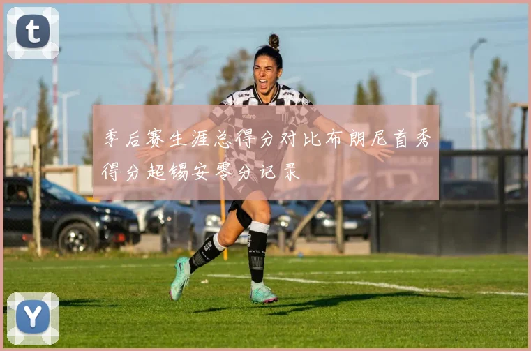 季后赛生涯总得分对比布朗尼首秀得分超锡安零分记录