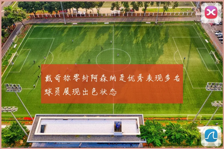 戴奇称零封阿森纳是优秀表现多名球员展现出色状态
