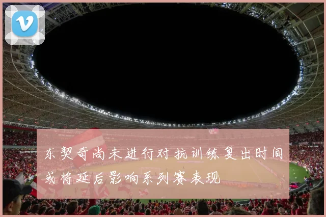 东契奇尚未进行对抗训练复出时间或将延后影响系列赛表现