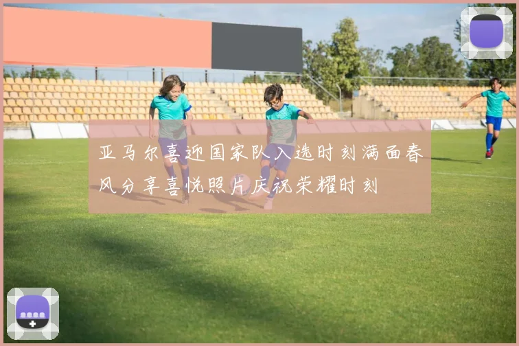 亚马尔喜迎国家队入选时刻满面春风分享喜悦照片庆祝荣耀时刻