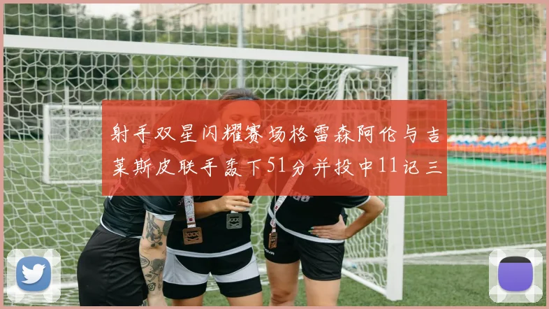 射手双星闪耀赛场格雷森阿伦与吉莱斯皮联手轰下51分并投中11记三分球