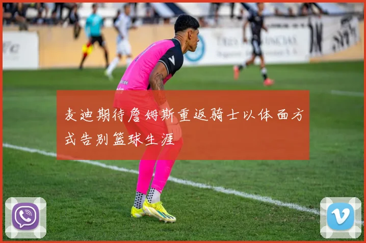 麦迪期待詹姆斯重返骑士以体面方式告别篮球生涯