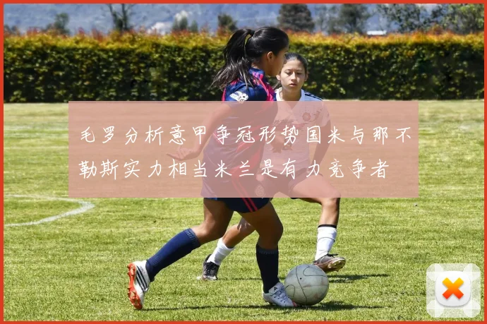 毛罗分析意甲争冠形势国米与那不勒斯实力相当米兰是有力竞争者