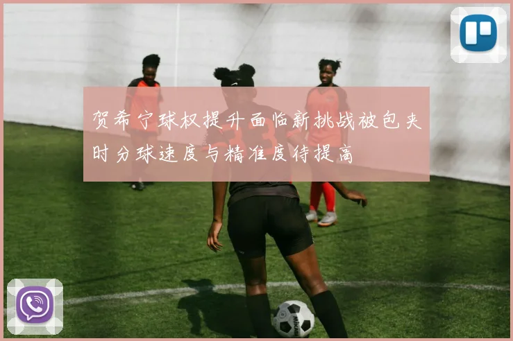 贺希宁球权提升面临新挑战被包夹时分球速度与精准度待提高