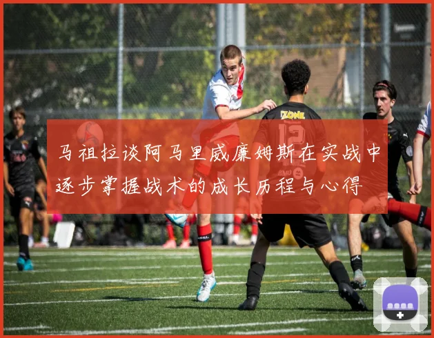 马祖拉谈阿马里威廉姆斯在实战中逐步掌握战术的成长历程与心得