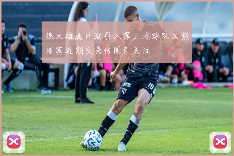 热火雄鹿计划引入第三方球队灰熊活塞近期交易传闻引关注