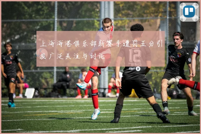 上海海港俱乐部新赛季遭罚五分引发广泛关注与讨论