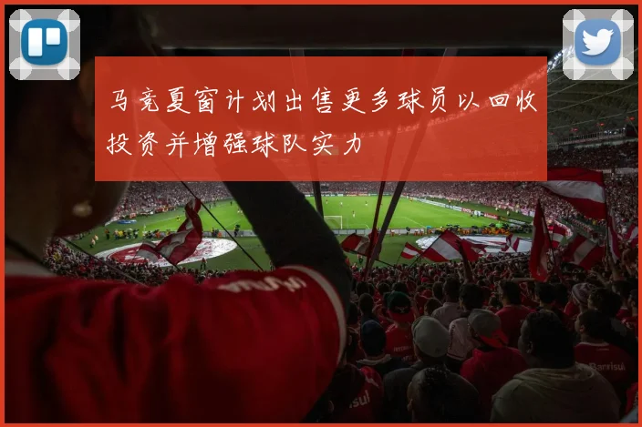 马竞夏窗计划出售更多球员以回收投资并增强球队实力