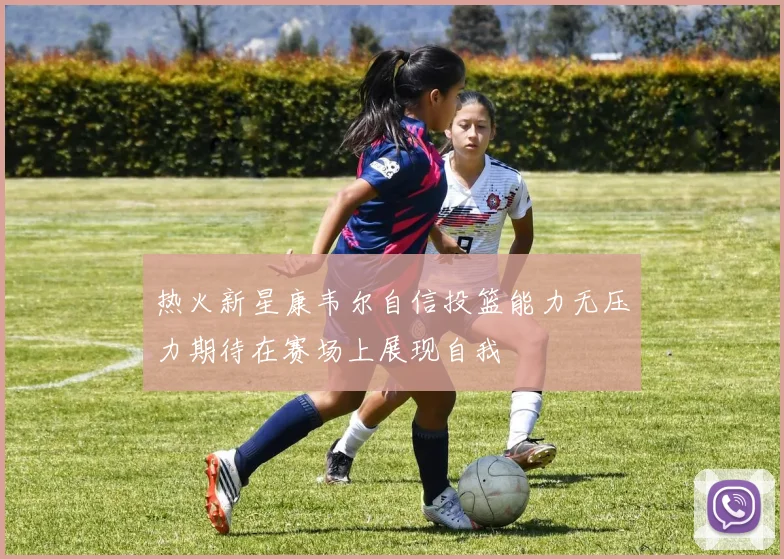热火新星康韦尔自信投篮能力无压力期待在赛场上展现自我