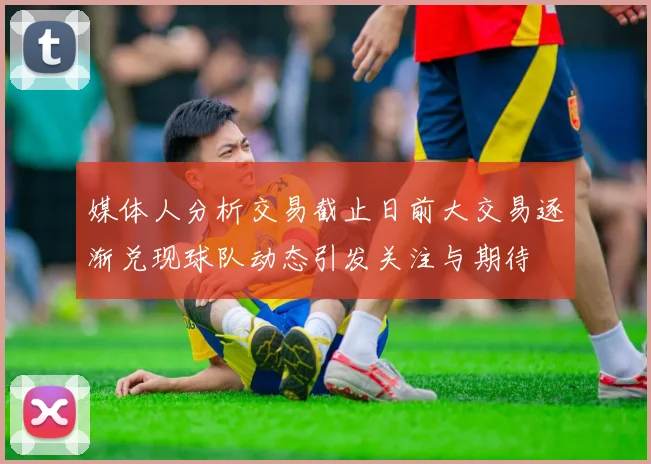 媒体人分析交易截止日前大交易逐渐兑现球队动态引发关注与期待