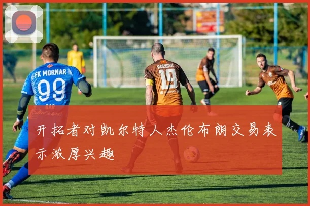 开拓者对凯尔特人杰伦布朗交易表示浓厚兴趣