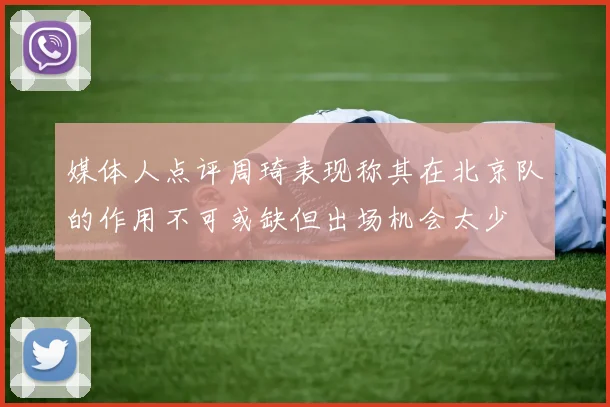 媒体人点评周琦表现称其在北京队的作用不可或缺但出场机会太少