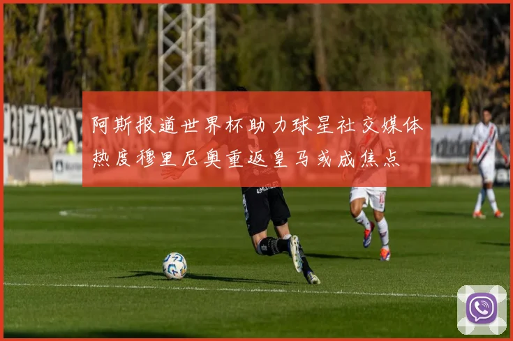 阿斯报道世界杯助力球星社交媒体热度穆里尼奥重返皇马或成焦点
