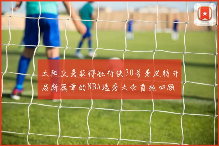 太阳交易获得独行侠30号秀皮特开启新篇章的NBA选秀大会首轮回顾