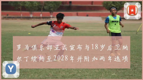 罗马俱乐部正式宣布与18岁后卫纳尔丁续约至2028年并附加两年选项