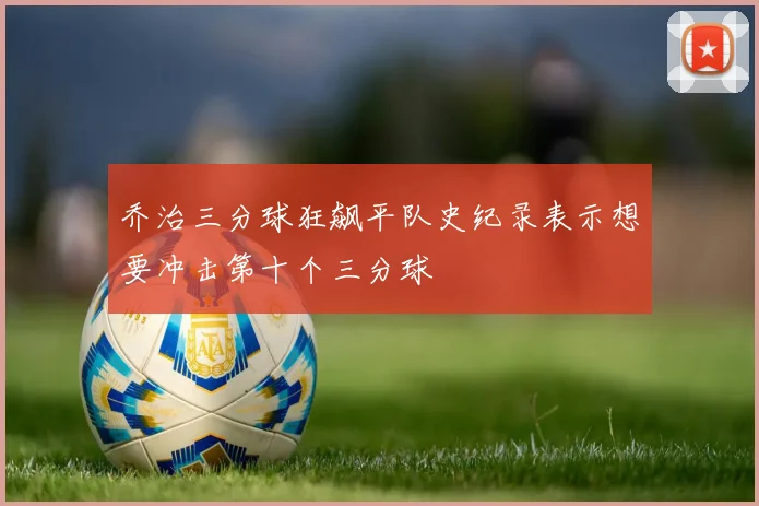 乔治三分球狂飙平队史纪录表示想要冲击第十个三分球