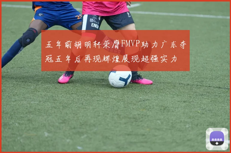 五年前胡明轩荣膺FMVP助力广东夺冠五年后再现辉煌展现超强实力